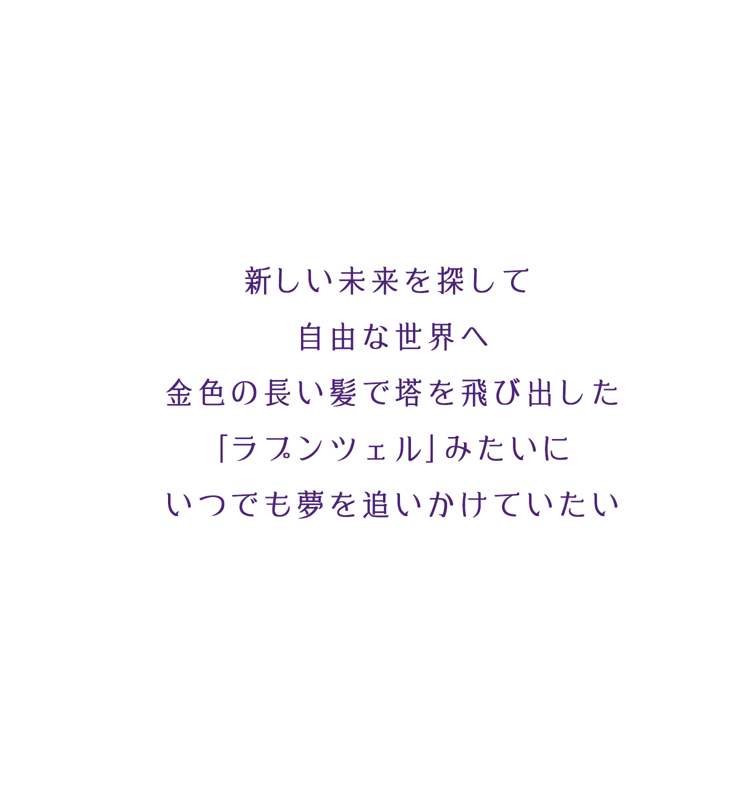 新しい未来を探して 自由な世界へ 金色の長い髪で塔を飛び出した ｢ラプンツェル｣みたいに いつでも夢を追いかけていたい
