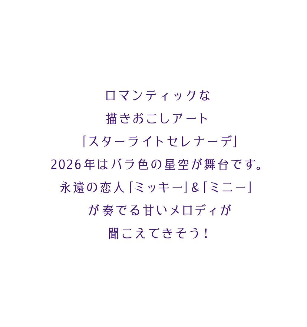 ロマンティックな描きおこしアート「スターライトセレナーデ」2026年はバラ色の星空が舞台です。永遠の恋人「ミッキー」＆「ミニー」が奏でる甘いメロディが聞こえてきそう！