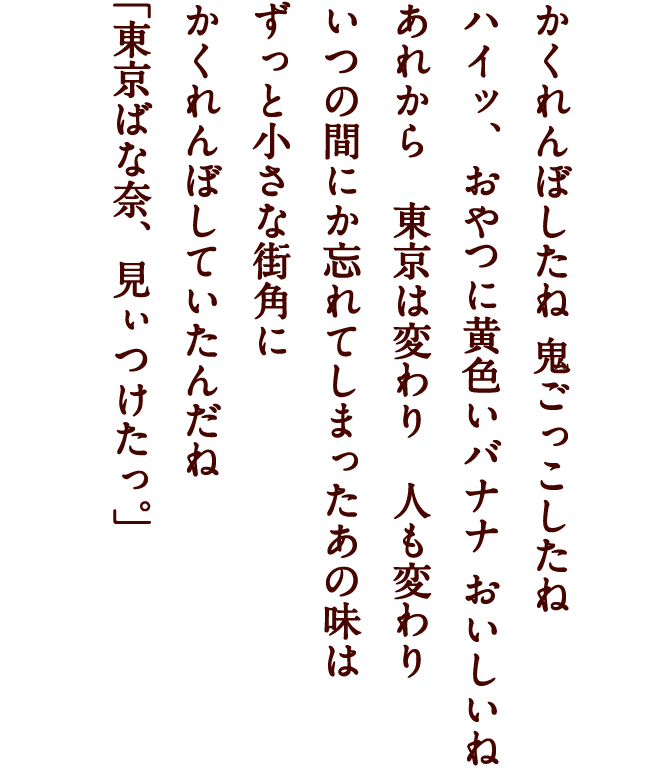 かくれんぼしたね 鬼ごっこしたね ハイッ、おやつに黄色いバナナ おいしいね あれから　東京は変わり　人も変わり いつの間にか忘れてしまったあの味は ずっと小さな街角に かくれんぼしていたんだね 「東京ばな奈、見ぃつけたっ。」