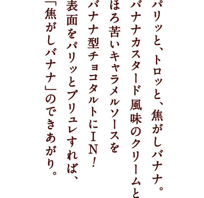 パリッと、トロッと、焦がしバナナ。 バナナカスタード風味のクリームと ほろ苦いキャラメルソースを バナナ型チョコタルトにIN! 表面をパリッとブリュレすれば、「焦がしバナナ」のできあがり。