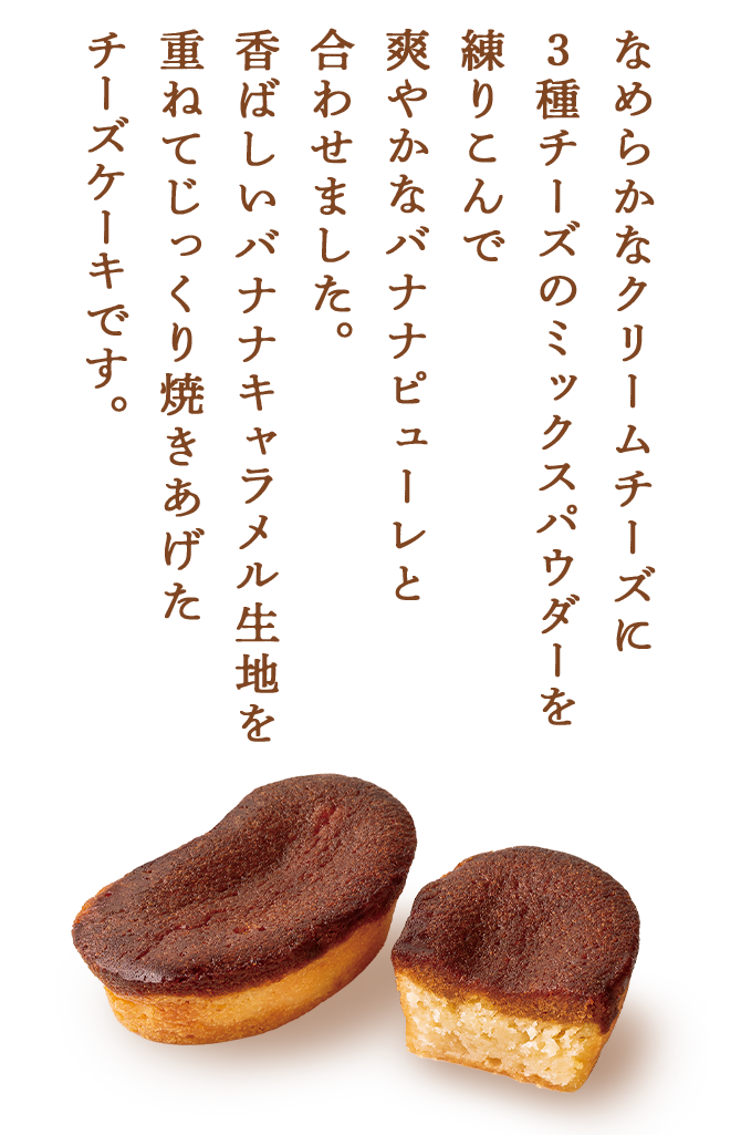 なめらかなクリームチーズに3種チーズのミックスパウダーを練りこんで爽やかなバナナピューレと合わせました。⾹ばしいバナナキャラメル⽣地を重ねてじっくり焼きあげたチーズケーキです。