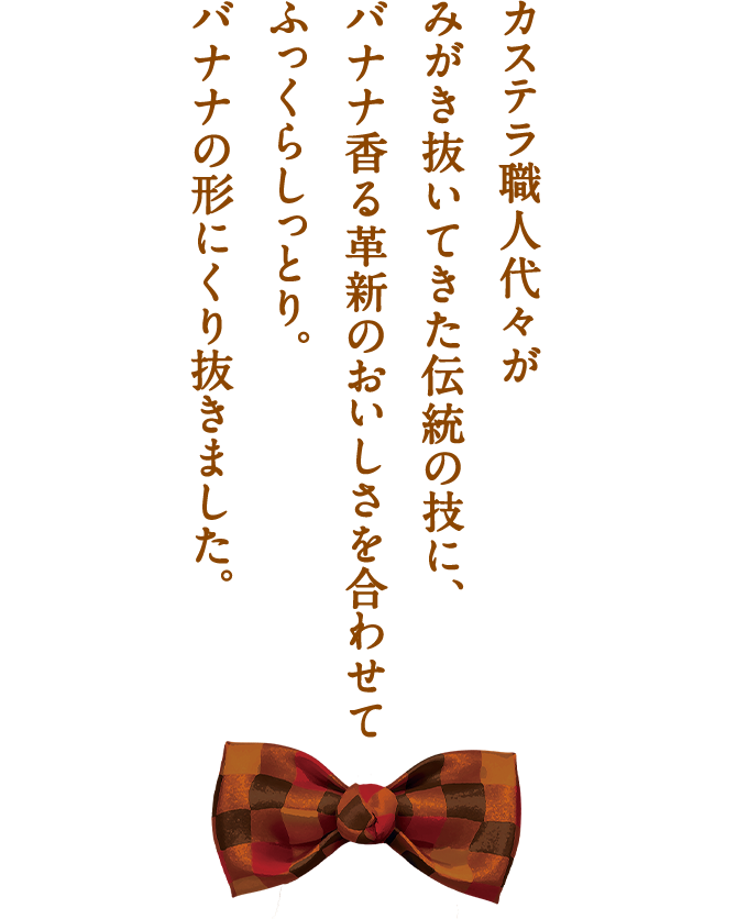 カステラ職人代々がみがき抜いてきたおいしさを、こんなにきれいなバナナの形にくり抜きました。ざらめ糖に香り立つバナナの風味がほのかです。東京ばな奈カステラ「見ぃつけたっ」