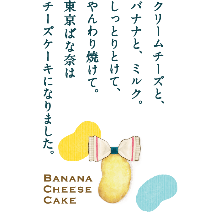 クリームチーズと、バナナと、ミルク。しっとりとけて、やんわり焼けて。東京ばな奈はチーズケーキになりました。 BANANA CHEESE CAKE