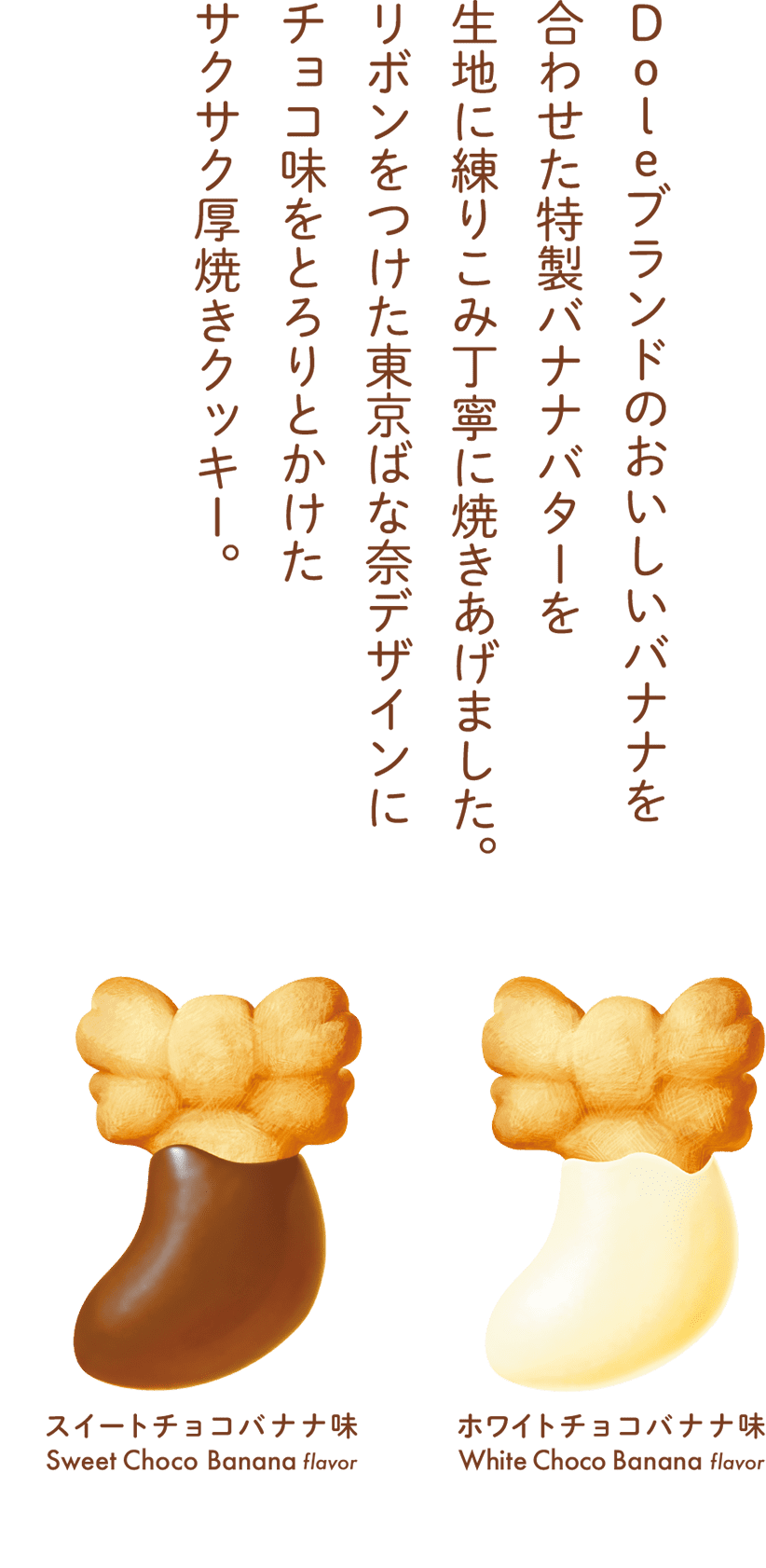 Doleブランドのおいしいバナナを合わせた特製バナナバターを生地に練りこみ丁寧に焼きあげました。リボンをつけた東京ばな奈デザインにチョコ味をとろりとかけたサクサク厚焼きクッキー。