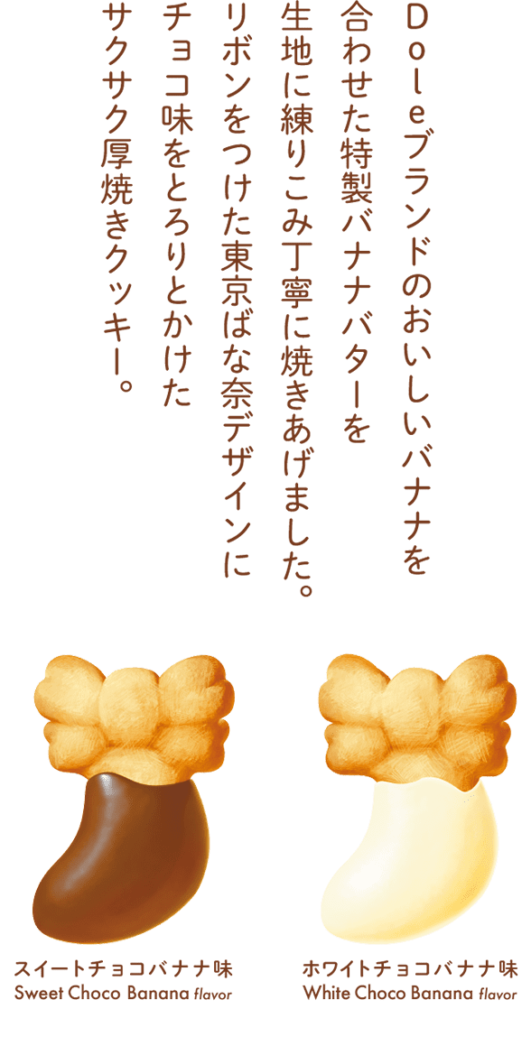 Doleブランドのおいしいバナナを合わせた特製バナナバターを生地に練りこみ丁寧に焼きあげました。リボンをつけた東京ばな奈デザインにチョコ味をとろりとかけたサクサク厚焼きクッキー。