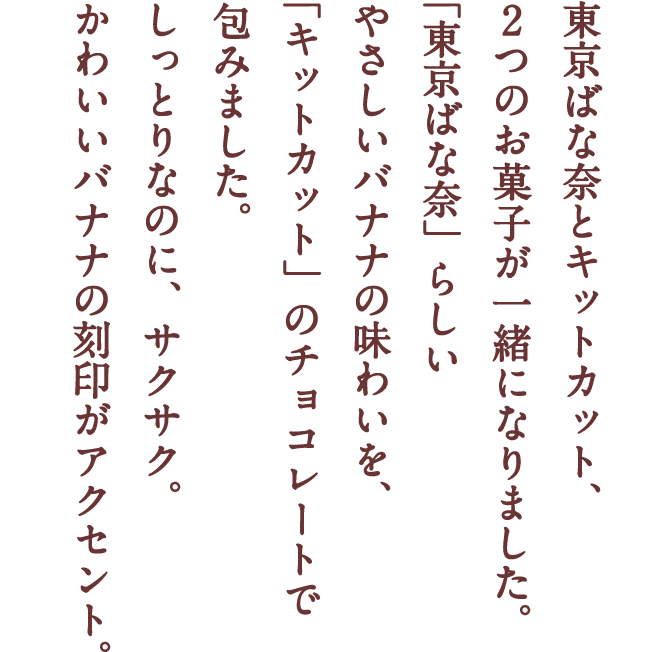 東京ばな奈とキットカット、2つのお菓子が一緒になりました。「東京ばな奈」らしいやさしいバナナの味わいを、「キットカット」のチョコレートで包みました。しっとりなのに、サクサク。かわいいバナナの刻印がアクセント。