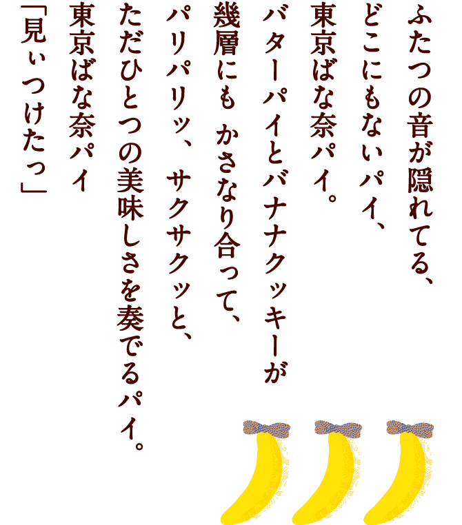 ふたつの音が隠れてる、どこにもないパイ、東京ばな奈パイ。バターパイとバナナクッキーが幾層にもかさなり合って、パリパリッ、サクサクッと、ただひとつの美味しさを奏でるパイ。東京ばな奈パイ「見ぃつけたっ」