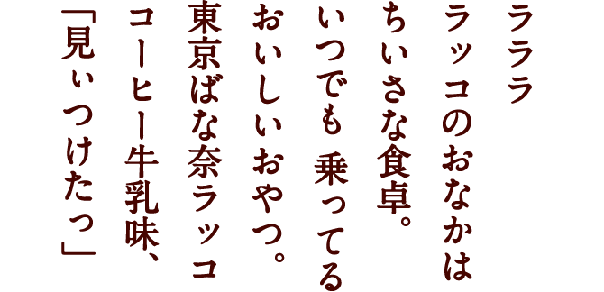 ラララ ラッコのおなかは ちいさな食卓。 いつでも 乗ってる おいしいおやつ。 東京ばな奈ラッコ コーヒー牛乳味、 「見ぃつけたっ」