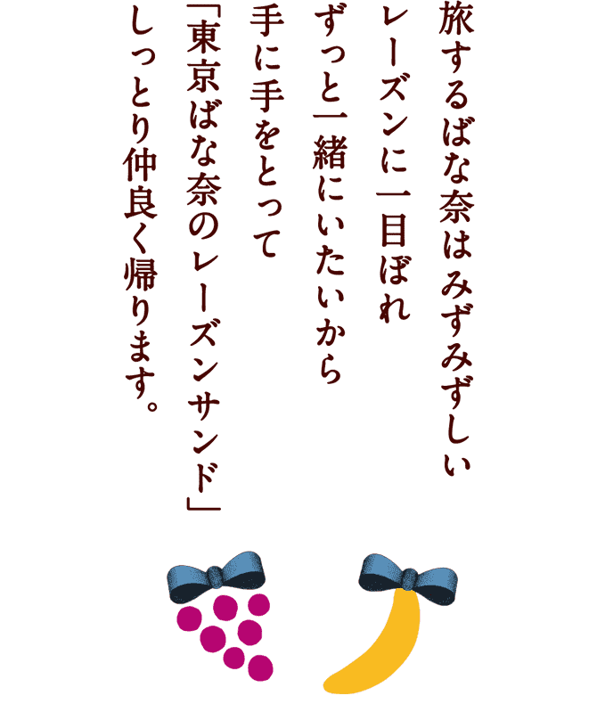 旅するばな奈はみずみずしいレーズンに一目ぼれ ずっと一緒にいたいから手に手をとって「東京ばな奈のレーズンサンド」 しっとり仲良く帰ります。