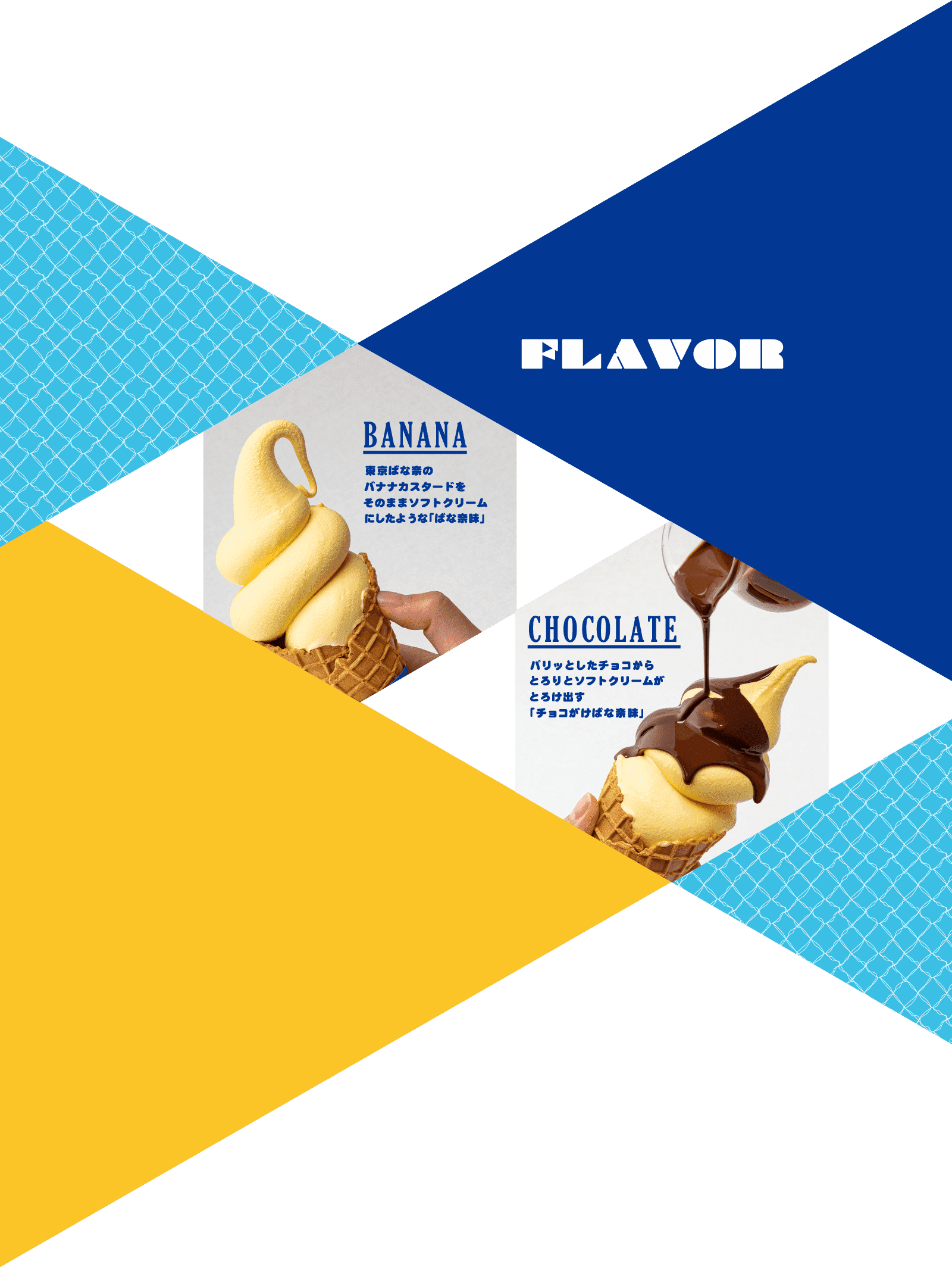 FLAVOR　BANANA 東京ばな奈のバナナカスタードをそのままソフトクリームにしたような「ばな奈味」　CHOCOLATE パリッとしたチョコからとろりとソフトクリームがとろけ出す「チョコがけばな奈味」