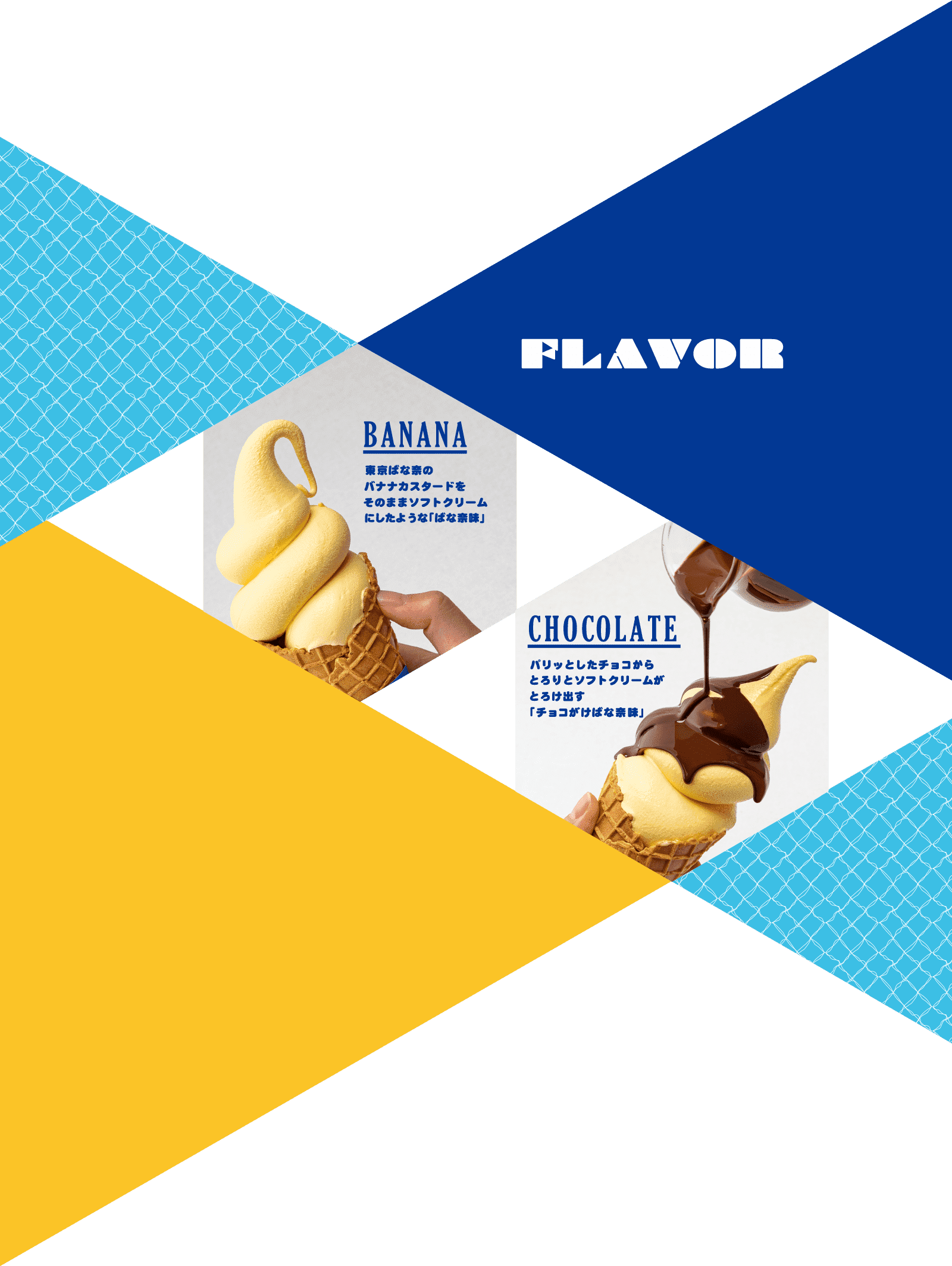 FLAVOR BANANA 東京ばな奈のバナナカスタードをそのままソフトクリームにしたような「ばな奈味」 CHOCOLATE パリッとしたチョコからとろりとソフトクリームがとろけ出す「チョコがけばな奈味」