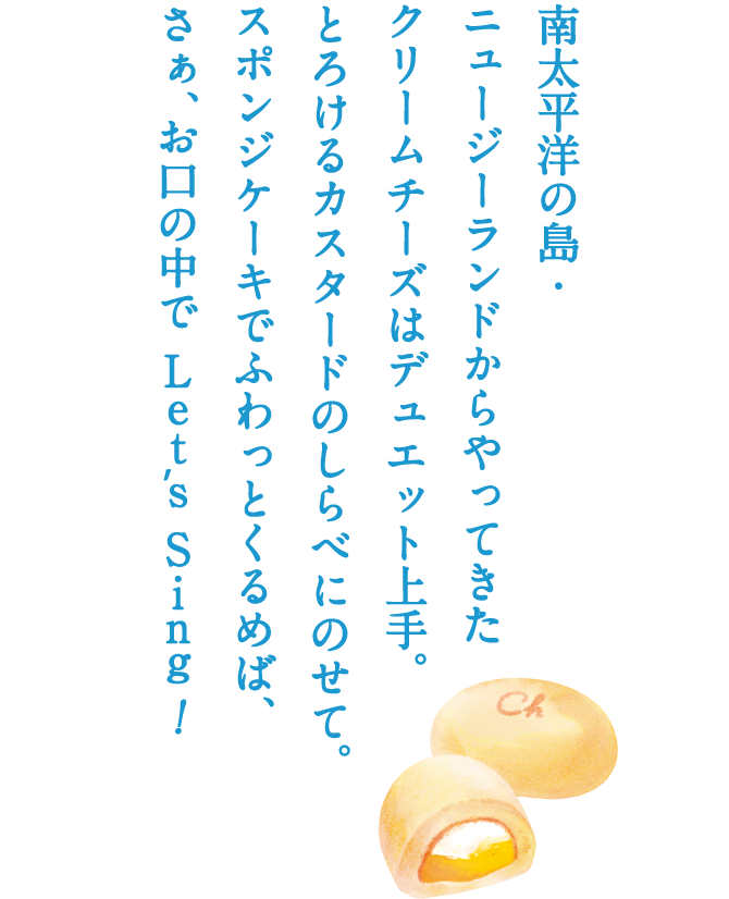 南太平洋の島・ニュージーランドからやってきたクリームチーズはデュエット上手。とろけるカスタードのしらべにのせて。スポンジケーキでふわっとくるめば、さぁ、お口の中で Lets Sing！