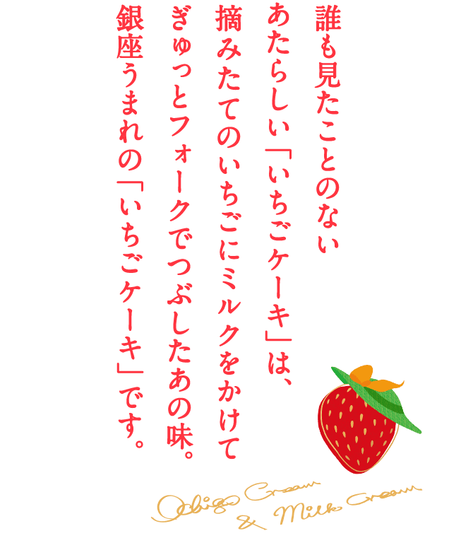 誰も見たことのないあたらしい「いちごケーキ」は、摘みたてのいちごにミルクをかけてぎゅっとフォークでつぶしたあの味。銀座うまれの「いちごケーキ」です。 ichigo cream & milk cream