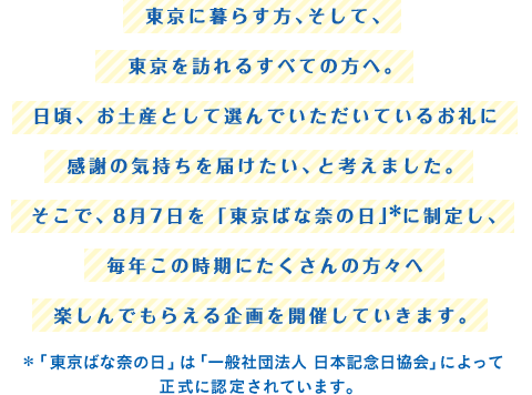 東京に暮らす方、そして、東京を訪れるすべての方へ。日頃、お土産として選んでいただいているお礼に感謝の気持ちを届けたい、と考えました。そこで、8月7日を「東京ばな奈の日」＊に制定し、毎年この時期にたくさんの方々へ楽しんでもらえる企画を開催していきます。＊「東京ばな奈の日」は「一般社団法人 日本記念日協会」によって正式に認定されています。