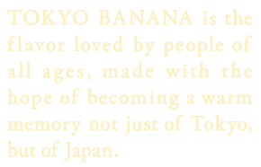 TOKYO BANANA is the flavor loved by people of all ages, made with the hope of becoming a warm memory not just of Tokyo, but of Japan.